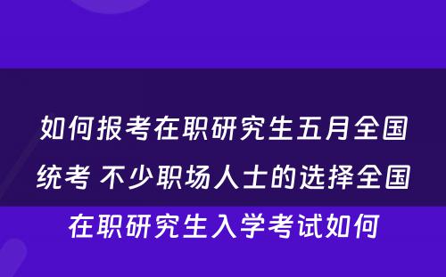 如何报考在职研究生五月全国统考 不少职场人士的选择全国在职研究生入学考试如何