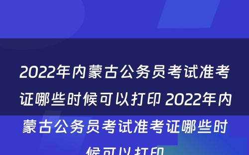 2022年内蒙古公务员考试准考证哪些时候可以打印 2022年内蒙古公务员考试准考证哪些时候可以打印