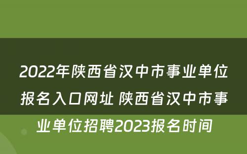 2022年陕西省汉中市事业单位报名入口网址 陕西省汉中市事业单位招聘2023报名时间