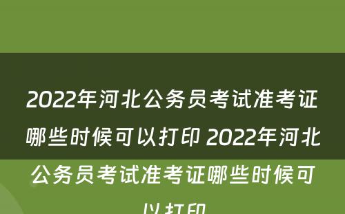 2022年河北公务员考试准考证哪些时候可以打印 2022年河北公务员考试准考证哪些时候可以打印