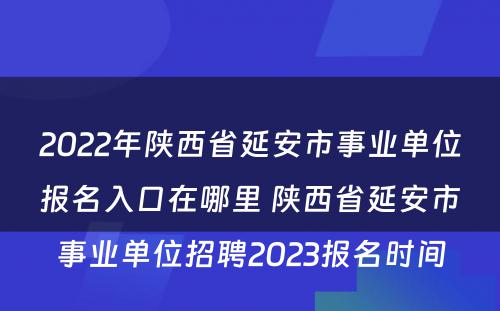 2022年陕西省延安市事业单位报名入口在哪里 陕西省延安市事业单位招聘2023报名时间
