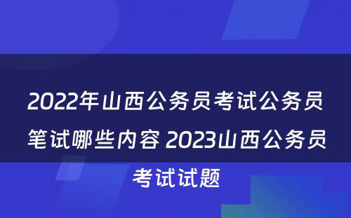 2022年山西公务员考试公务员笔试哪些内容 2023山西公务员考试试题