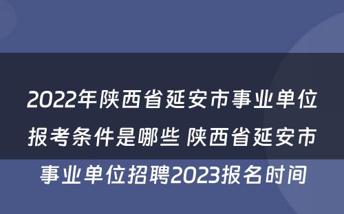 2022年陕西省延安市事业单位报考条件是哪些 陕西省延安市事业单位招聘2023报名时间