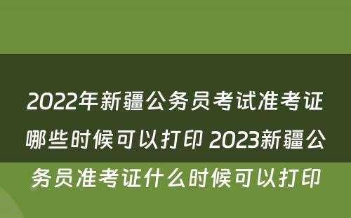 2022年新疆公务员考试准考证哪些时候可以打印 2023新疆公务员准考证什么时候可以打印