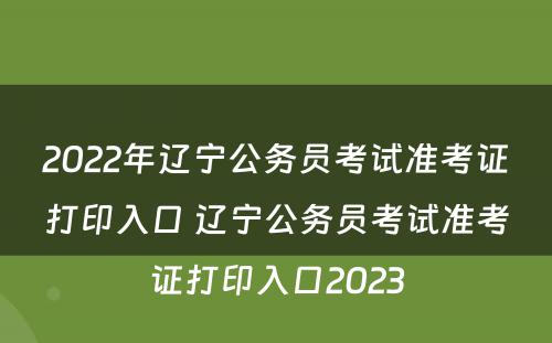 2022年辽宁公务员考试准考证打印入口 辽宁公务员考试准考证打印入口2023