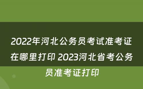 2022年河北公务员考试准考证在哪里打印 2023河北省考公务员准考证打印
