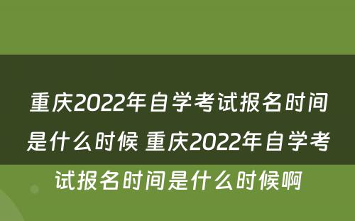 重庆2022年自学考试报名时间是什么时候 重庆2022年自学考试报名时间是什么时候啊