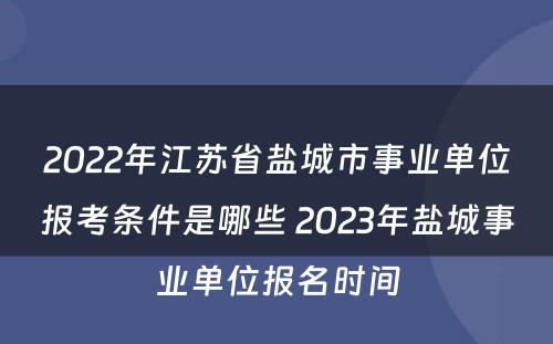 2022年江苏省盐城市事业单位报考条件是哪些 2023年盐城事业单位报名时间