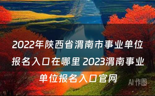 2022年陕西省渭南市事业单位报名入口在哪里 2023渭南事业单位报名入口官网