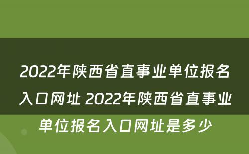 2022年陕西省直事业单位报名入口网址 2022年陕西省直事业单位报名入口网址是多少