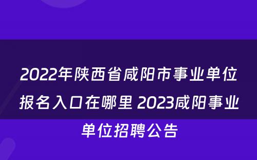 2022年陕西省咸阳市事业单位报名入口在哪里 2023咸阳事业单位招聘公告