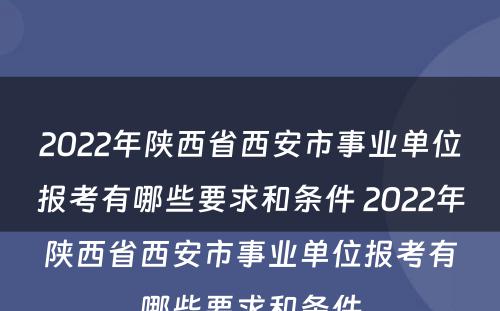 2022年陕西省西安市事业单位报考有哪些要求和条件 2022年陕西省西安市事业单位报考有哪些要求和条件