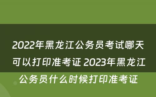 2022年黑龙江公务员考试哪天可以打印准考证 2023年黑龙江公务员什么时候打印准考证