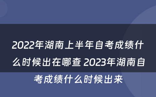 2022年湖南上半年自考成绩什么时候出在哪查 2023年湖南自考成绩什么时候出来