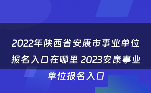 2022年陕西省安康市事业单位报名入口在哪里 2023安康事业单位报名入口