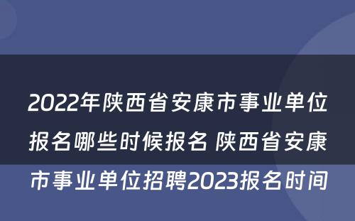 2022年陕西省安康市事业单位报名哪些时候报名 陕西省安康市事业单位招聘2023报名时间