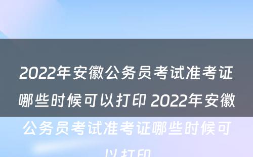 2022年安徽公务员考试准考证哪些时候可以打印 2022年安徽公务员考试准考证哪些时候可以打印