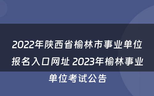 2022年陕西省榆林市事业单位报名入口网址 2023年榆林事业单位考试公告