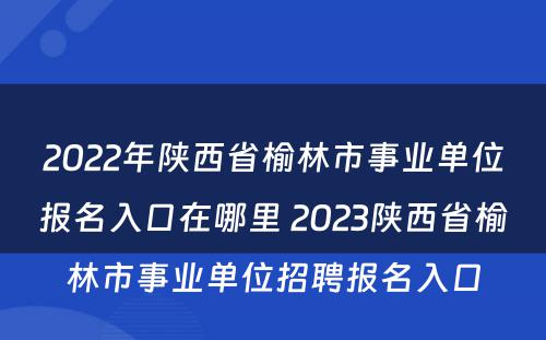 2022年陕西省榆林市事业单位报名入口在哪里 2023陕西省榆林市事业单位招聘报名入口