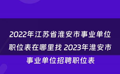 2022年江苏省淮安市事业单位职位表在哪里找 2023年淮安市事业单位招聘职位表