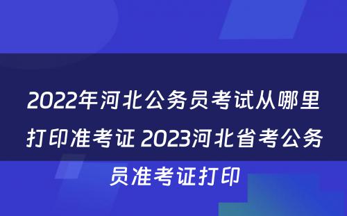 2022年河北公务员考试从哪里打印准考证 2023河北省考公务员准考证打印