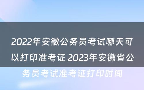 2022年安徽公务员考试哪天可以打印准考证 2023年安徽省公务员考试准考证打印时间