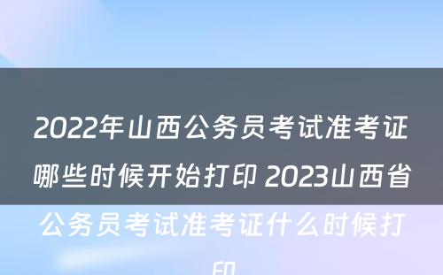 2022年山西公务员考试准考证哪些时候开始打印 2023山西省公务员考试准考证什么时候打印