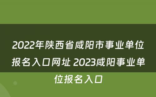 2022年陕西省咸阳市事业单位报名入口网址 2023咸阳事业单位报名入口
