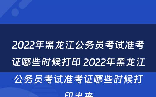 2022年黑龙江公务员考试准考证哪些时候打印 2022年黑龙江公务员考试准考证哪些时候打印出来