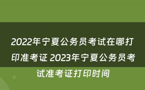 2022年宁夏公务员考试在哪打印准考证 2023年宁夏公务员考试准考证打印时间