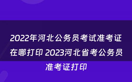 2022年河北公务员考试准考证在哪打印 2023河北省考公务员准考证打印