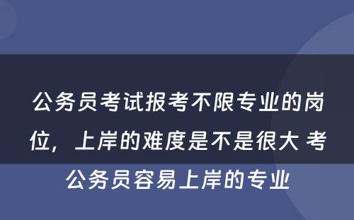 公务员考试报考不限专业的岗位，上岸的难度是不是很大 考公务员容易上岸的专业