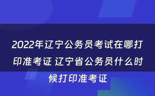 2022年辽宁公务员考试在哪打印准考证 辽宁省公务员什么时候打印准考证