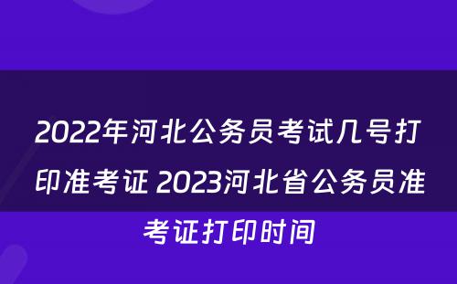 2022年河北公务员考试几号打印准考证 2023河北省公务员准考证打印时间