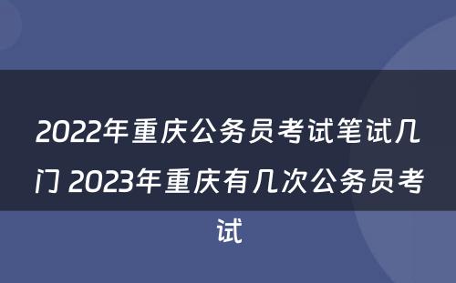 2022年重庆公务员考试笔试几门 2023年重庆有几次公务员考试