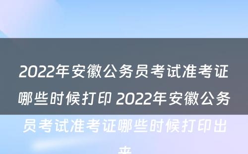 2022年安徽公务员考试准考证哪些时候打印 2022年安徽公务员考试准考证哪些时候打印出来