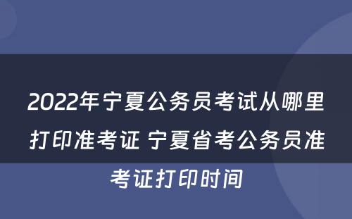 2022年宁夏公务员考试从哪里打印准考证 宁夏省考公务员准考证打印时间