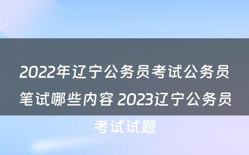 2022年辽宁公务员考试公务员笔试哪些内容 2023辽宁公务员考试试题