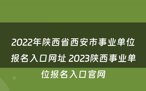 2022年陕西省西安市事业单位报名入口网址 2023陕西事业单位报名入口官网