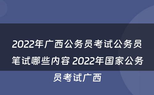 2022年广西公务员考试公务员笔试哪些内容 2022年国家公务员考试广西