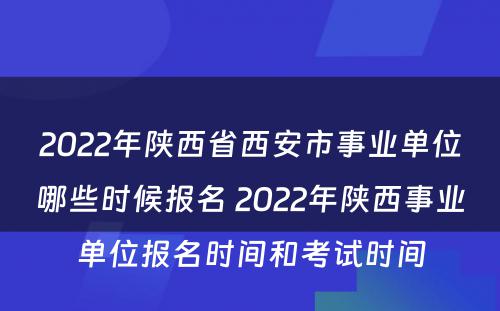 2022年陕西省西安市事业单位哪些时候报名 2022年陕西事业单位报名时间和考试时间