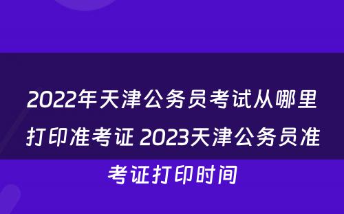 2022年天津公务员考试从哪里打印准考证 2023天津公务员准考证打印时间