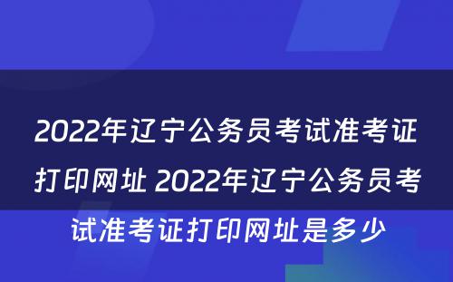2022年辽宁公务员考试准考证打印网址 2022年辽宁公务员考试准考证打印网址是多少