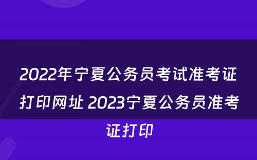 2022年宁夏公务员考试准考证打印网址 2023宁夏公务员准考证打印