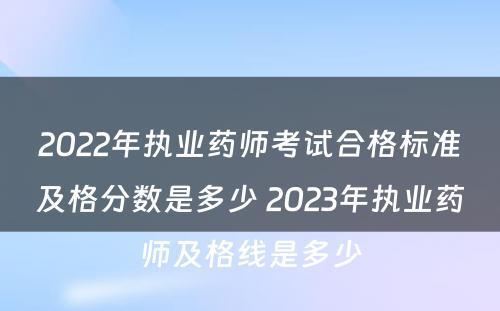 2022年执业药师考试合格标准及格分数是多少 2023年执业药师及格线是多少