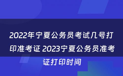 2022年宁夏公务员考试几号打印准考证 2023宁夏公务员准考证打印时间