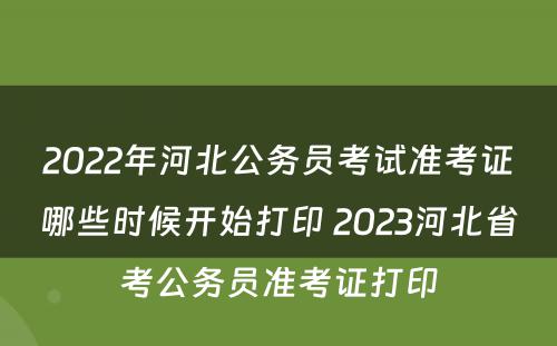 2022年河北公务员考试准考证哪些时候开始打印 2023河北省考公务员准考证打印