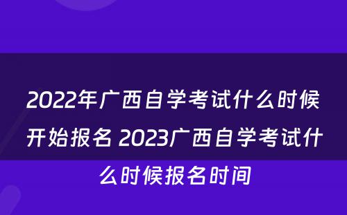2022年广西自学考试什么时候开始报名 2023广西自学考试什么时候报名时间