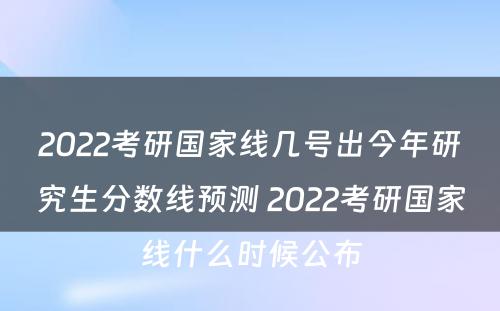 2022考研国家线几号出今年研究生分数线预测 2022考研国家线什么时候公布