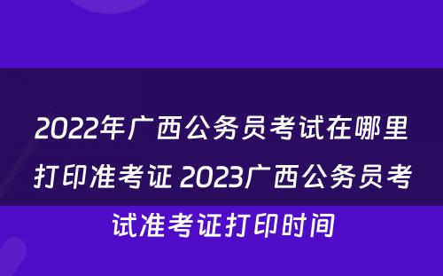 2022年广西公务员考试在哪里打印准考证 2023广西公务员考试准考证打印时间